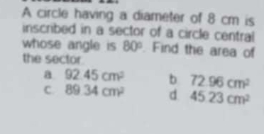 A circle having a diameter of 8 cm is
inscribed in a sector of a circle central
whose angle is 80°. Find the area of
the sector
a 92.45cm^2 b 72.96cm^2
C. 89.34cm^2 d 4523cm^2