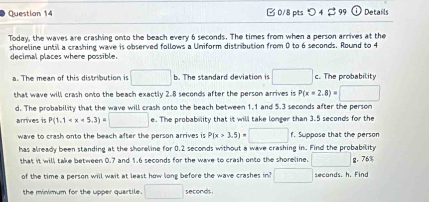 0/8 ptsつ 4 99 ỞDetails 
Today, the waves are crashing onto the beach every 6 seconds. The times from when a person arrives at the 
shoreline until a crashing wave is observed follows a Uniform distribution from 0 to 6 seconds. Round to 4
decimal places where possible. 
a. The mean of this distribution is □ b. The standard deviation is □ c. The probability 
that wave will crash onto the beach exactly 2.8 seconds after the person arrives is P(x=2.8)=□
d. The probability that the wave will crash onto the beach between 1.1 and 5.3 seconds after the person 
arrives is P(1.1 e. The probability that it will take longer than 3.5 seconds for the 
wave to crash onto the beach after the person arrives is P(x>3.5)=□ f, Suppose that the person 
has already been standing at the shoreline for 0.2 seconds without a wave crashing in. Find the probability 
that it will take between 0.7 and 1.6 seconds for the wave to crash onto the shoreline. □ g. 76%
of the time a person will wait at least how long before the wave crashes in? □ seconds. h. Find 
the minimum for the upper quartile. □ seconds.