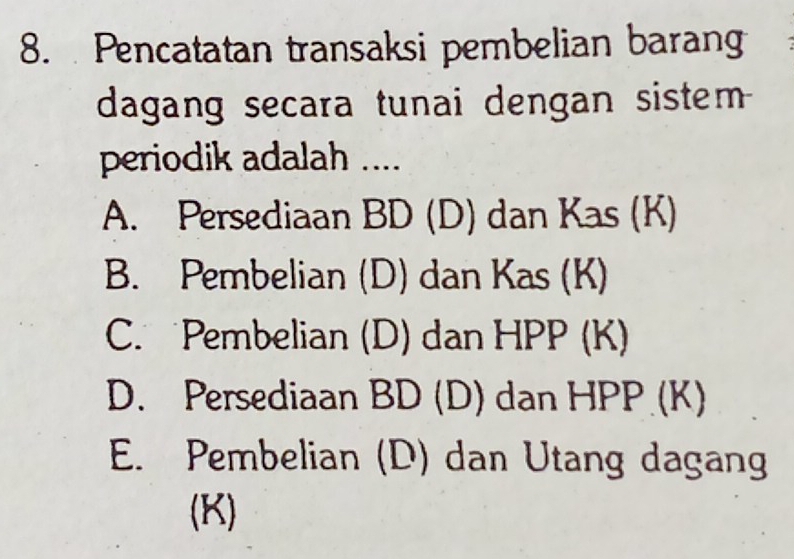 Pencatatan transaksi pembelian barang
dagang secara tunai dengan sistem 
periodik adalah ....
A. Persediaan BD (D) dan Kas (K)
B. Pembelian (D) dan Kas (K)
C. Pembelian (D) dan HPP (K)
D. Persediaan BD (D) dan HPP (K)
E. Pembelian (D) dan Utang dagang
(K)