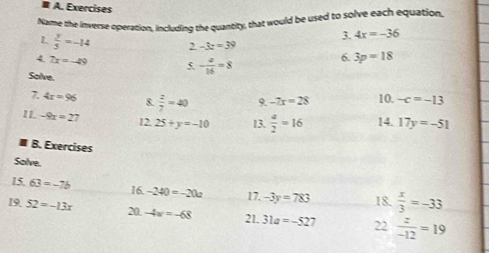 Exercises 
Name the inverse operation, including the quantity, that would be used to solve each equation. 
1  y/5 =-14
3. 4x=-36
bt -3z=39
4 7x=-49
5. - x/16 =8
6. 3p=18
Solve. 
7 4x=96 10. -c=-13
8  z/7 =40
9. -7x=28
I1 -9x=27 25+y=-10 13.  a/2 =16 14. 17y=-51
12. 
B. Exercises 
Solve. 
15. 63=-7b 16. -240=-20a 17. -3y=783 18.  x/3 =-33
19. 52=-13x 20. -4w=-68 21. 31a=-527
22  z/-12 =19