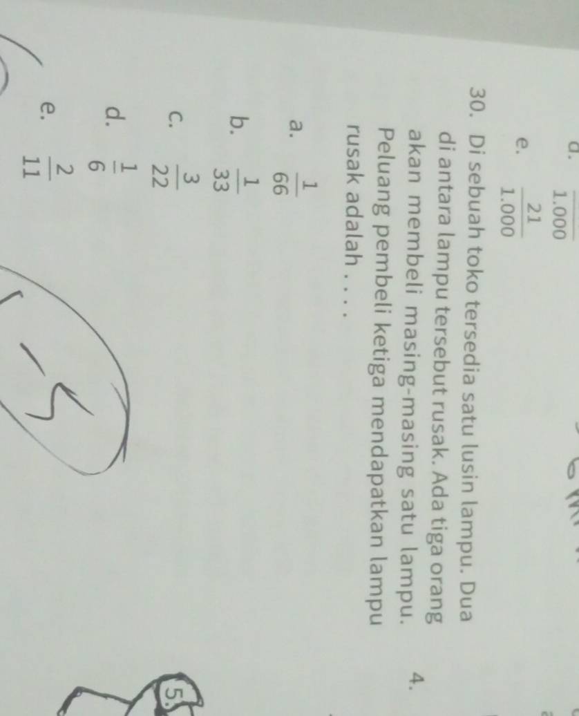 a. overline 1.000
e.  21/1.000 
30. Di sebuah toko tersedia satu lusin lampu. Dua
di antara lampu tersebut rusak. Ada tiga orang
akan membeli masing-masing satu lampu. 4.
Peluang pembeli ketiga mendapatkan lampu
rusak adalah . . . .
a.  1/66 
b.  1/33 
C.  3/22 
5
d.  1/6 
e.  2/11 