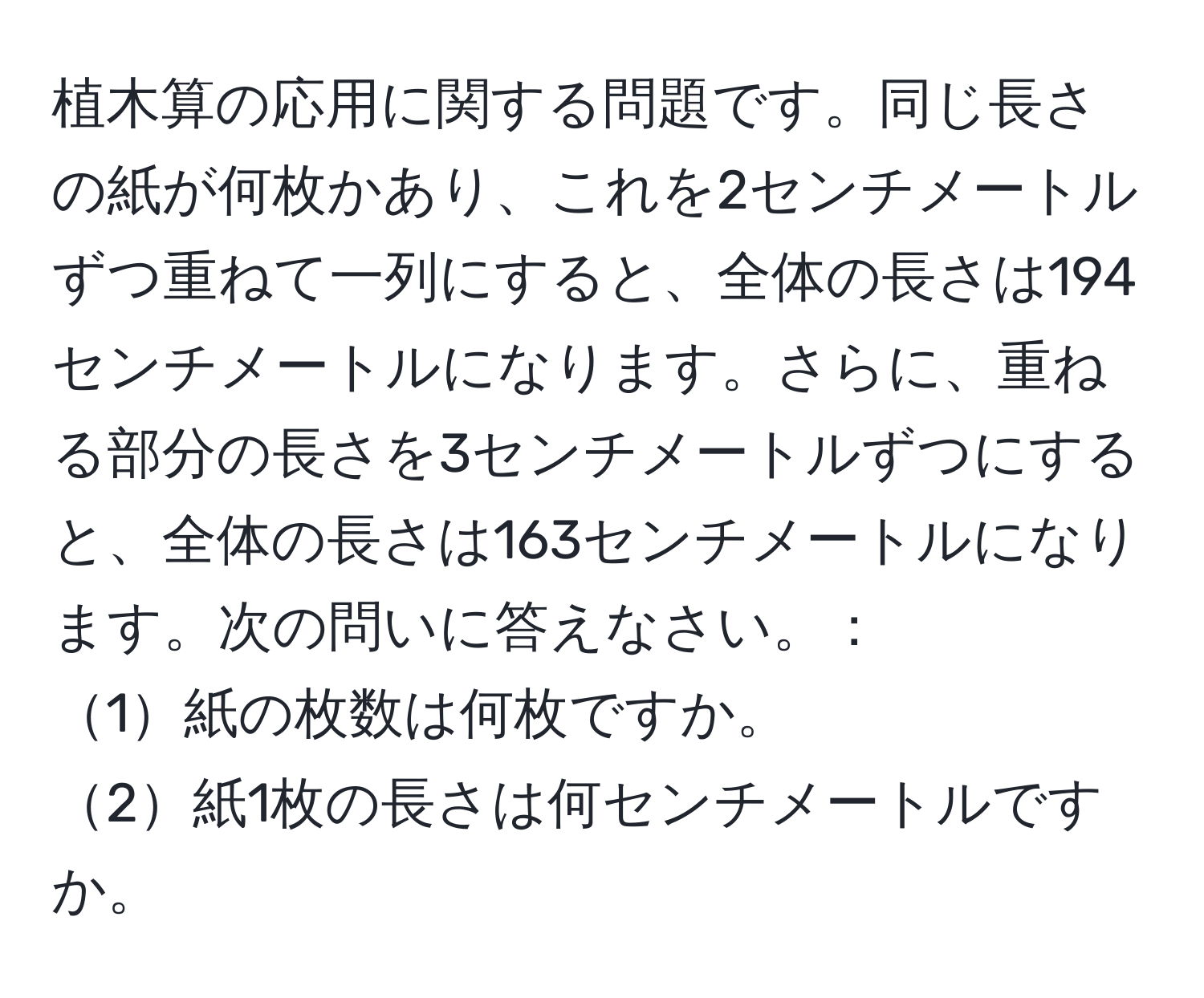 植木算の応用に関する問題です。同じ長さの紙が何枚かあり、これを2センチメートルずつ重ねて一列にすると、全体の長さは194センチメートルになります。さらに、重ねる部分の長さを3センチメートルずつにすると、全体の長さは163センチメートルになります。次の問いに答えなさい。：  
1紙の枚数は何枚ですか。  
2紙1枚の長さは何センチメートルですか。