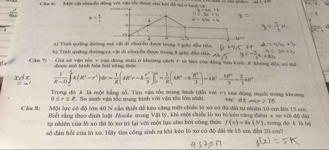 TTở đơn vị sân phẩm.
Cầu 6: Một vật chuyển động với vận tốc được cho bởi đồ thị ở hình vẽ:
alpha = 4/5 
a
1、5 e
a) Tính quãng đường mà vật dỉ chuyển được trong 3 giây đầu tiên.
b) Tính quãng đườngvà vật di chuyển được trong 8 giây đầu tiên.
Câu 7: Giả sử vận tốc v của đòng máu ở khoảng cách # từ tâm của động bán kính R không đổi, có thể
được mô hình hóa bỏi công thức
 1/R-0 ∈tlimits _0^(Rk(R^2)-r^2)dr= 1/R (kR^2r-k r^3/3 )|_0^(R=frac 1)R(kR^3-k R^3/3 )=kR^2- kR^2/3 = 2/3 kR^2.
Trong đó k là một hằng số. Tìm vận tốc trung bình (đối với 〃) của động mạch trong khoảng
0≤ r≤ R. So sánh vận tốc trung bình với vận tốc lớn nhất. +oc cō max>TB
Câu 8: Một lực có độ lớn 40 N cần thiết để kéo căng một chiếc lò xo có độ dài tự nhiên 10 cm lên 15 cm,
Biết rằng theo định luật Hooke trong Vật lý, khi một chiếc lò xo bị kéo căng thêm x so với độ dài
tự nhiên của lò xo thì lò xo trì lại với một lực cho bởi công thức f(x)=kx(N) , trong đó k là hệ
số đàn hồi của lò xo. Hãy tìm công sinh ra khi kéo lò xo có độ dài từ 15 cm đến 20 cm?