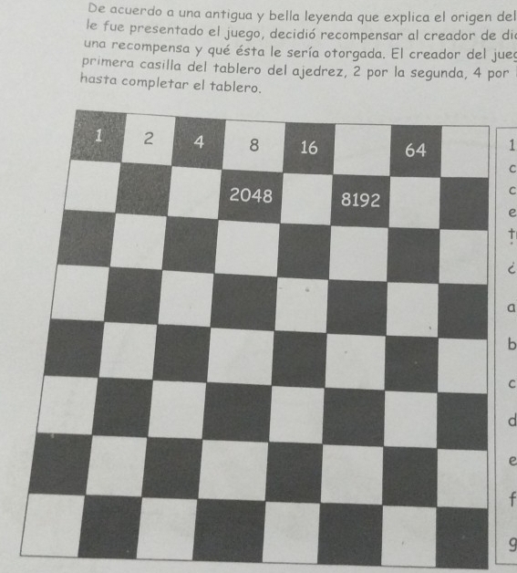 De acuerdo a una antigua y bella leyenda que explica el origen del 
le fue presentado el juego, decidió recompensar al creador de di 
una recompensa y qué ésta le sería otorgada. El creador del jueg 
primera casilla del tablero del ajedrez, 2 por la segunda, 4 por 
hasta completar el tablero. 
1 
C 
C 
e 
a 
b 
C 
d 
e 
f 
g