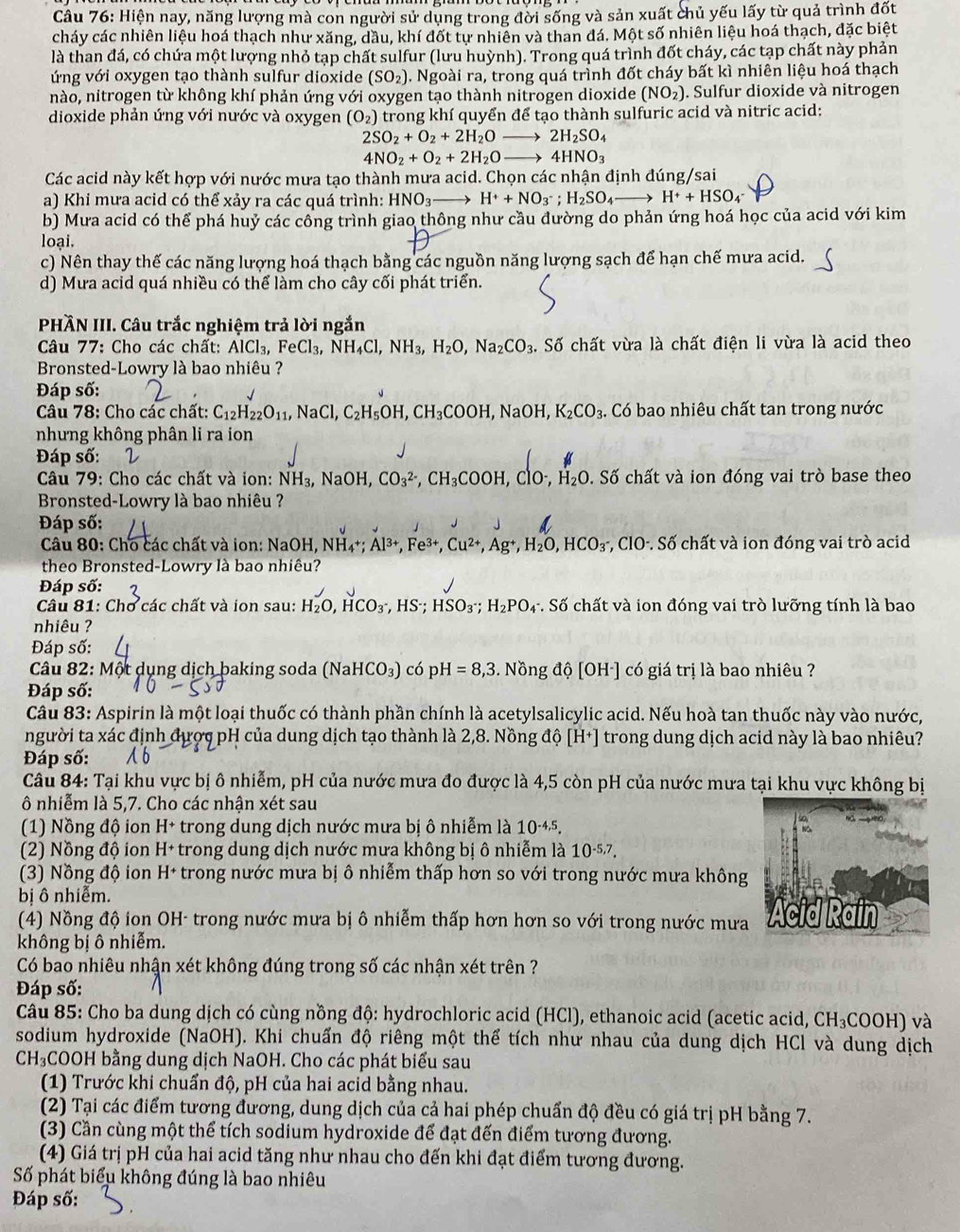 Hiện nay, năng lượng mà con người sử dụng trong đời sống và sản xuất chủ yếu lấy từ quả trình đốt
cháy các nhiên liệu hoá thạch như xăng, dầu, khí đốt tự nhiên và than đá. Một số nhiên liệu hoá thạch, đặc biệt
là than đá, có chứa một lượng nhỏ tạp chất sulfur (lưu huỳnh). Trong quá trình đốt cháy, các tạp chất này phản
ứng với oxygen tạo thành sulfur dioxide (SO_2). Ngoài ra, trong quá trình đốt cháy bất kì nhiên liệu hoá thạch
nào, nitrogen từ không khí phản ứng với oxygen tạo thành nitrogen dioxide (NO_2). Sulfur dioxide và nitrogen
dioxide phản ứng với nước và oxygen (O_2) trong khí quyển để tạo thành sulfuric acid và nitric acid:
2SO_2+O_2+2H_2Oto 2H_2SO_4
4NO_2+O_2+2H_2Oto 4HNO_3
Các acid này kết hợp với nước mưa tạo thành mưa acid. Chọn các nhận định đúng/sai
a) Khi mưa acid có thể xảy ra các quá trình: HNO_3 H^++NO_3^-;H_2SO_4to H^++HSO_4
b) Mưa acid có thể phá huỷ các công trình giao thông như cầu đường do phản ứng hoá học của acid với kim
loại.
c) Nên thay thế các năng lượng hoá thạch bằng các nguồn năng lượng sạch để hạn chế mưa acid.
d) Mưa acid quá nhiều có thể làm cho cây cối phát triển.
PHÃN III. Câu trắc nghiệm trả lời ngắn
Câu 77: Cho các chất: / AlCl_3,FeCl_3,NH_4Cl,NH_3,H_2O,Na_2CO_3.. Số chất vừa là chất điện li vừa là acid theo
Bronsted-Lowry là bao nhiêu ?
Đáp số:
Câu 78: Cho các chất: C_12H_22O_11,NaCl,C_2H_5OH,CH_3COOH,NaOH, K_2CO_3 Có bao nhiêu chất tan trong nước
nhưng không phân li ra ion
Đáp số:
Câu 79: Cho các chất và ion: NH_3,NaOH,CO_3^((2-),CH_3)COOH,ClO^-,H_2O. Số chất và ion đóng vai trò base theo
Bronsted-Lowry là bao nhiêu ?
Đáp số:
Câu 80: Cho các chất và ion: NaOH, NH4*; Á Fe^(3+) Cu^(2+),Ag^+,H_2O,HCO_3^(- *, ClO·. Số chất và ion đóng vai trò acid
theo Bronsted-Lowry là bao nhiêu?
Đáp số:
Câu 81: Chơ các chất và ion sau: H_2)O,HCO_3^(-,HS^-);HSO_3^-;H_2PO_4 v. Số chất và ion đóng vai trò lưỡng tính là bao
nhiêu ?
Đáp số:
Câu 82: Một dụng dịch baking soda (NaHCO₃) có pH=8,3. Nồng độ [OH·] có giá trị là bao nhiêu ?
Đáp số:
Câu 83: Aspirin là một loại thuốc có thành phần chính là acetylsalicylic acid. Nếu hoà tan thuốc này vào nước,
người ta xác định được pH của dung dịch tạo thành là 2,8. Nồng độ [H^+] trong dung dịch acid này là bao nhiêu?
Đáp số:
Câu 84: Tại khu vực bị ô nhiễm, pH của nước mưa đo được là 4,5 còn pH của nước mưa tại khu vực không bị
ô nhiễm là 5,7. Cho các nhận xét sau
(1) Nồng độ ion H+ trong dung dịch nước mưa bị ô nhiễm là 10^(-4,5).
(2) Nồng độ ion H+ trong dung dịch nước mưa không bị ô nhiễm là 10^(-5,7).
(3) Nồng độ ion H+ trong nước mưa bị ô nhiễm thấp hơn so với trong nước mưa không
bị ô nhiễm.
(4) Nồng độ ion OH- trong nước mưa bị ô nhiễm thấp hơn hơn so với trong nước mưa
không bị ô nhiễm.
Có bao nhiêu nhận xét không đúng trong số các nhận xét trên ?
Đáp số:
Câu 85: Cho ba dung dịch có cùng nồng độ: hydrochloric acid (HCl), ethanoic acid (acetic acid, CH_3COOH) và
sodium hydroxide (NaOH). Khi chuẩn độ riêng một thể tích như nhau của dung dịch HCl và dung dịch
CH_3 COOH bằng dung dịch NaOH. Cho các phát biểu sau
(1) Trước khi chuẩn độ, pH của hai acid bằng nhau.
(2) Tại các điểm tương đương, dung dịch của cả hai phép chuẩn độ đều có giá trị pH bằng 7.
(3) Cần cùng một thể tích sodium hydroxide để đạt đến điểm tương đương.
(4) Giá trị pH của hai acid tăng như nhau cho đến khi đạt điểm tương đương.
Số phát biểu không đúng là bao nhiêu
Đáp số: