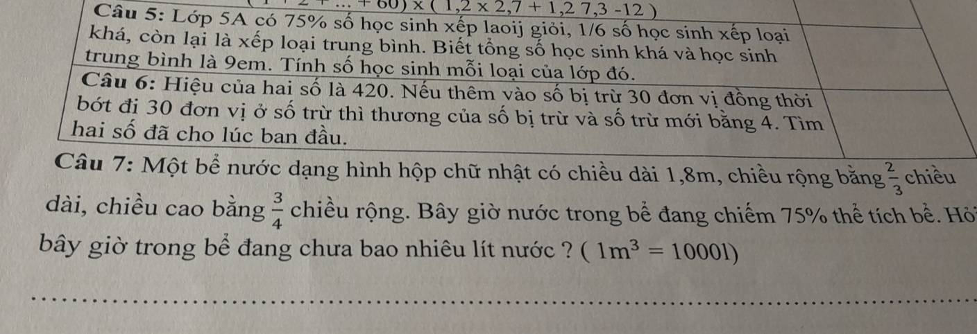 _ ∵ +60)* (1,2* 2,7+1,27,3-12)
Câu 5: Lớp 5A có 75% số học sinh xếp laoij giỏi, 1/6 số học sinh xếp loại 
khá, còn lại là xếp loại trung bình. Biết tổng số học sinh khá và học sinh 
trung bình là 9em. Tính số học sinh mỗi loại của lớp đó. 
Câu 6: Hiệu của hai số là 420. Nếu thêm vào số bị trừ 30 đơn vị đồng thời 
bớt đị 30 đơn vị ở số trừ thì thương của số bị trừ và số trừ mới bằng 4. Tìm 
hai số đã cho lúc ban đầu. 
Câu 7: Một bể nước dạng hình hộp chữ nhật có chiều dài 1, 8m, chiều rộng bằng  2/3  chiều 
dài, chiều cao bằng  3/4  chiều rộng. Bây giờ nước trong bể đang chiếm 75% thể tích bể. Hỏ 
bây giờ trong bể đang chưa bao nhiêu lít nước ? (1m^3=10001)