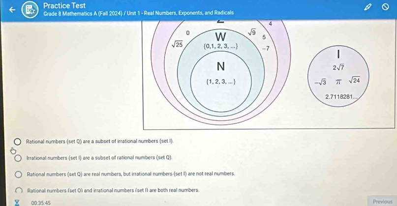 Practice Test
Grade 8 Mathematics A (Fall 2024) / Unit 1 - Real Numbers, Exponents, and Radicals
4
0 W sqrt(9) 5
sqrt(25)  0,1,2,3,... -7
N
2sqrt(7)
 1,2,3,...
-sqrt(3) π sqrt(24)
2.7118281...
Rational numbers (set Q) are a subset of irrational numbers (set I).
Irrational numbers (set I) are a subset of rational numbers (set Q).
Rational numbers (set Q) are real numbers, but irrational numbers (set I) are not real numbers.
Rational numbers (set 0) and irrational numbers (set I) are both real numbers
00:35:45
Previous