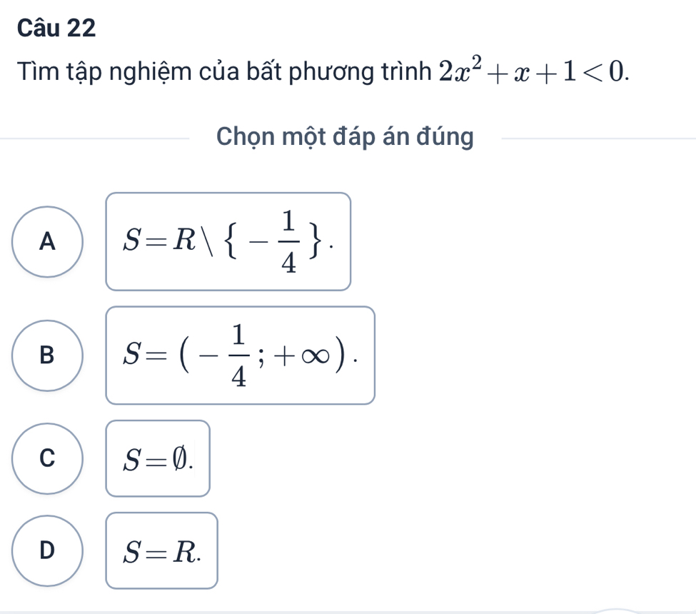 Tìm tập nghiệm của bất phương trình 2x^2+x+1<0</tex>. 
Chọn một đáp án đúng
A S=R| - 1/4 .
B S=(- 1/4 ;+∈fty ).
C S=varnothing.
D S=R.