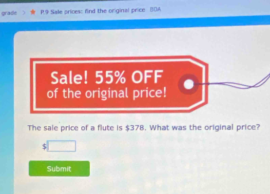 grade P,9 Sale prices: find the original price BDA 
Sale! 55% OFF 
of the original price! 
The sale price of a flute is $378. What was the original price? 
Submit