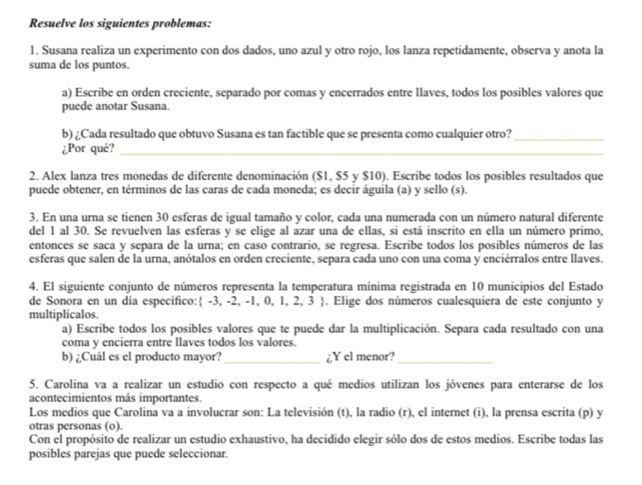 Resuelve los siguientes problemas:
1. Susana realiza un experimento con dos dados, uno azul y otro rojo, los lanza repetidamente, observa y anota la
suma de los puntos.
a) Escribe en orden creciente, separado por comas y encerrados entre llaves, todos los posibles valores que
puede anotar Susana.
b) ¿Cada resultado que obtuvo Susana es tan factible que se presenta como cualquier otro?_
¿Por qué?_
2. Alex lanza tres monedas de diferente denominación ($1, $5 y $10). Escribe todos los posibles resultados que
puede obtener, en términos de las caras de cada moneda; es decir águila (a) y sello (s).
3. En una urna se tienen 30 esferas de igual tamaño y color, cada una numerada con un número natural diferente
del 1 al 30. Se revuelven las esferas y se elige al azar una de ellas, si está inscrito en ella un número primo,
entonces se saca y separa de la urna; en caso contrario, se regresa. Escribe todos los posibles números de las
esferas que salen de la urna, anótalos en orden creciente, separa cada uno con una coma y enciérralos entre llaves.
4. El siguiente conjunto de números representa la temperatura mínima registrada en 10 municipios del Estado
de Sonora en un dia especifico: -3, -2, -1, 0, 1, 2, 3  . Elige dos números cualesquiera de este conjunto y
multiplicalos.
a) Escribe todos los posibles valores que te puede dar la multiplicación. Separa cada resultado con una
coma y encierra entre llaves todos los valores.
b) ¿Cuál es el producto mayor? ¿Y el menor?
__
5. Carolina va a realizar un estudio con respecto a qué medios utilizan los jóvenes para enterarse de los
acontecimientos más importantes.
Los medios que Carolina va a involucrar son: La televisión (t), la radio (r), el internet (i), la prensa escrita (p) y
otras personas (o).
Con el propósito de realizar un estudio exhaustivo, ha decidido elegir sólo dos de estos medios. Escribe todas las
posibles parejas que puede seleccionar.