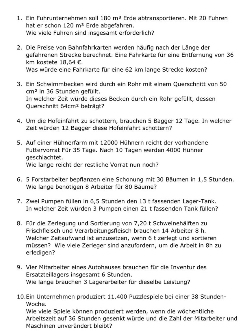 Ein Fuhrunternehmen soll 180m^3 Erde abtransportieren. Mit 20 Fuhren
hat er schon 120m^3 Erde abgefahren.
Wie viele Fuhren sind insgesamt erforderlich?
2. Die Preise von Bahnfahrkarten werden häufig nach der Länge der
gefahrenen Strecke berechnet. Eine Fahrkarte für eine Entfernung von 36
km kostete 18,64 €.
Was würde eine Fahrkarte für eine 62 km lange Strecke kosten?
3. Ein Schwimmbecken wird durch ein Rohr mit einem Querschnitt von 50
cm^2 in 36 Stunden gefüllt.
In welcher Zeit würde dieses Becken durch ein Rohr gefüllt, dessen
Querschnitt 64cm^2 beträgt?
4. Um die Hofeinfahrt zu schottern, brauchen 5 Bagger 12 Tage. In welcher
Zeit würden 12 Bagger diese Hofeinfahrt schottern?
5. Auf einer Hühnerfarm mit 12000 Hühnern reicht der vorhandene
Futtervorrat Für 35 Tage. Nach 10 Tagen werden 4000 Hühner
geschlachtet.
Wie lange reicht der restliche Vorrat nun noch?
6. 5 Forstarbeiter bepflanzen eine Schonung mit 30 Bäumen in 1,5 Stunden.
Wie lange benötigen 8 Arbeiter für 80 Bäume?
7. Zwei Pumpen füllen in 6,5 Stunden den 13 t fassenden Lager-Tank.
In welcher Zeit würden 3 Pumpen einen 21 t fassenden Tank füllen?
8. Für die Zerlegung und Sortierung von 7,20 t Schweinehälften zu
Frischfleisch und Verarbeitungsfleisch brauchen 14 Arbeiter 8 h.
Welcher Zeitaufwand ist anzusetzen, wenn 6 t zerlegt und sortieren
müssen? Wie viele Zerleger sind anzufordern, um die Arbeit in 8h zu
erledigen?
9. Vier Mitarbeiter eines Autohauses brauchen für die Inventur des
Ersatzteillagers insgesamt 6 Stunden.
Wie lange brauchen 3 Lagerarbeiter für dieselbe Leistung?
10.Ein Unternehmen produziert 11.400 Puzzlespiele bei einer 38 Stunden-
Woche.
Wie viele Spiele können produziert werden, wenn die wöchentliche
Arbeitszeit auf 36 Stunden gesenkt würde und die Zahl der Mitarbeiter und
Maschinen unverändert bleibt?