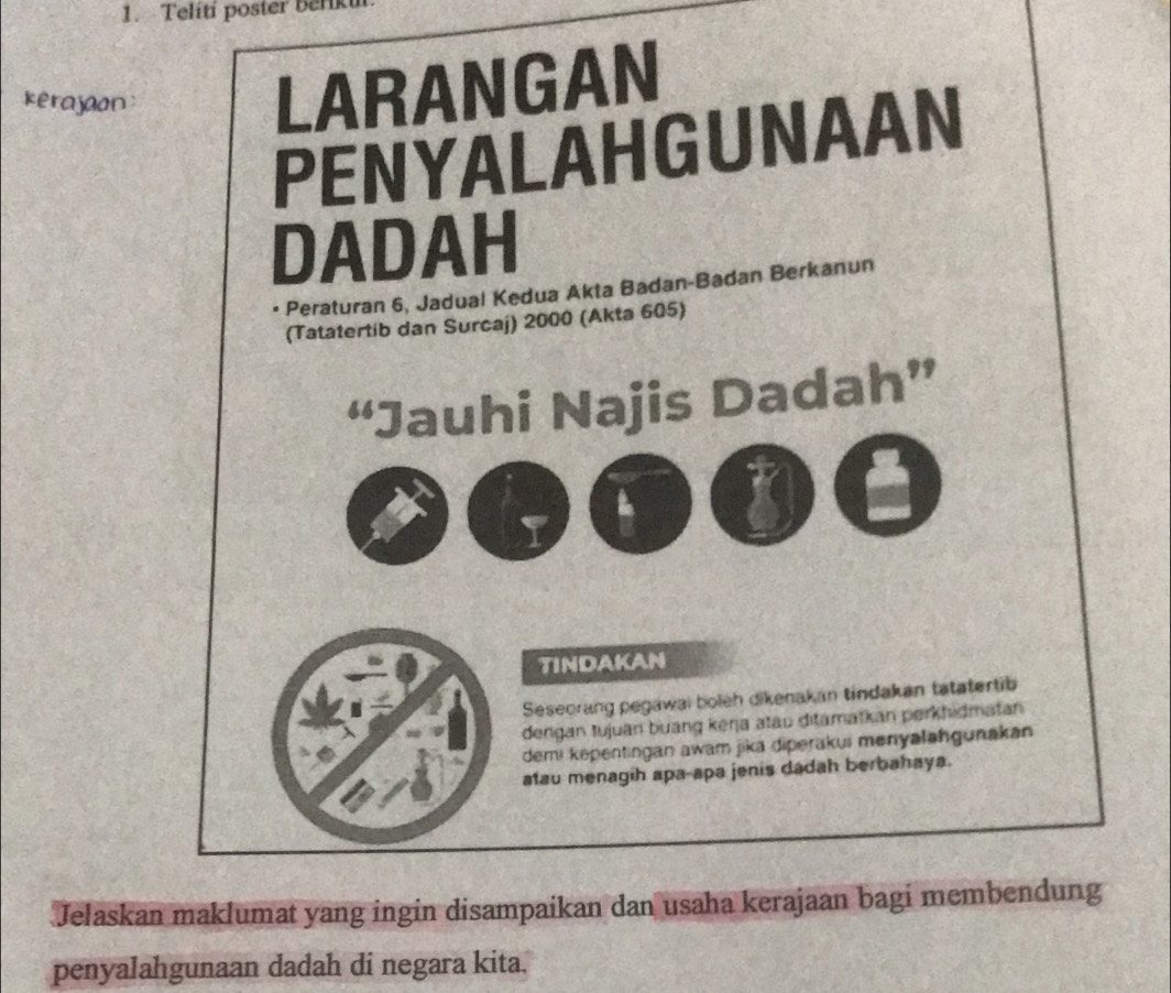 Teliti poster berk 
kerajaon 
LARANGAN 
PENYALAHGUNAAN 
DADAH 
Peraturan 6, Jadual Kedua Akta Badan-Badan Berkanun 
(Tatatertib dan Surcaj) 2000 (Akta 605) 
“Jauhi Najis Dadah” 
TINDAKAN 
Seseorang pegawai boleh dikenakan tindakan tatatertib 
dengan tujuan buang keŋja atau ditamatkan perkhidmatan 
demi kepentingan awam jika diperakui menyaləhgunakan 
atau menagih apa-apa jenis dadah berbahaya. 
Jelaskan maklumat yang ingin disampaikan dan usaha kerajaan bagi membendung 
penyalahgunaan dadah di negara kita.