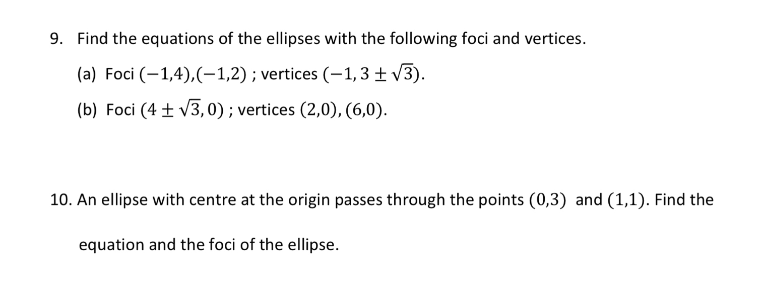 Find the equations of the ellipses with the following foci and vertices. 
(a) Foci (-1,4), (-1,2); vertices (-1,3± sqrt(3)). 
(b) Foci (4± sqrt(3),0); vertices (2,0), (6,0). 
10. An ellipse with centre at the origin passes through the points (0,3) and (1,1). Find the 
equation and the foci of the ellipse.