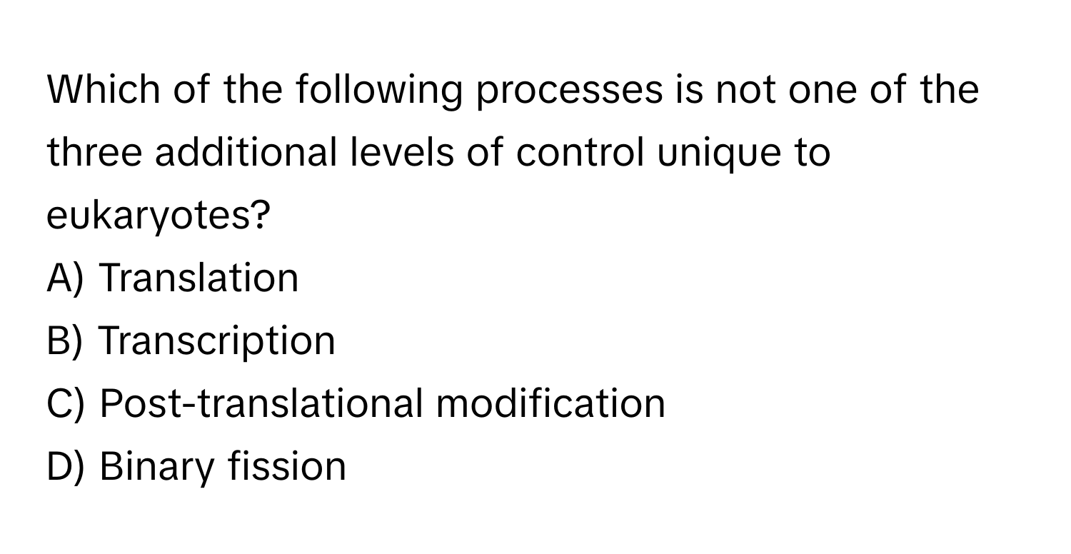 Which of the following processes is not one of the three additional levels of control unique to eukaryotes? 

A) Translation 
B) Transcription 
C) Post-translational modification 
D) Binary fission