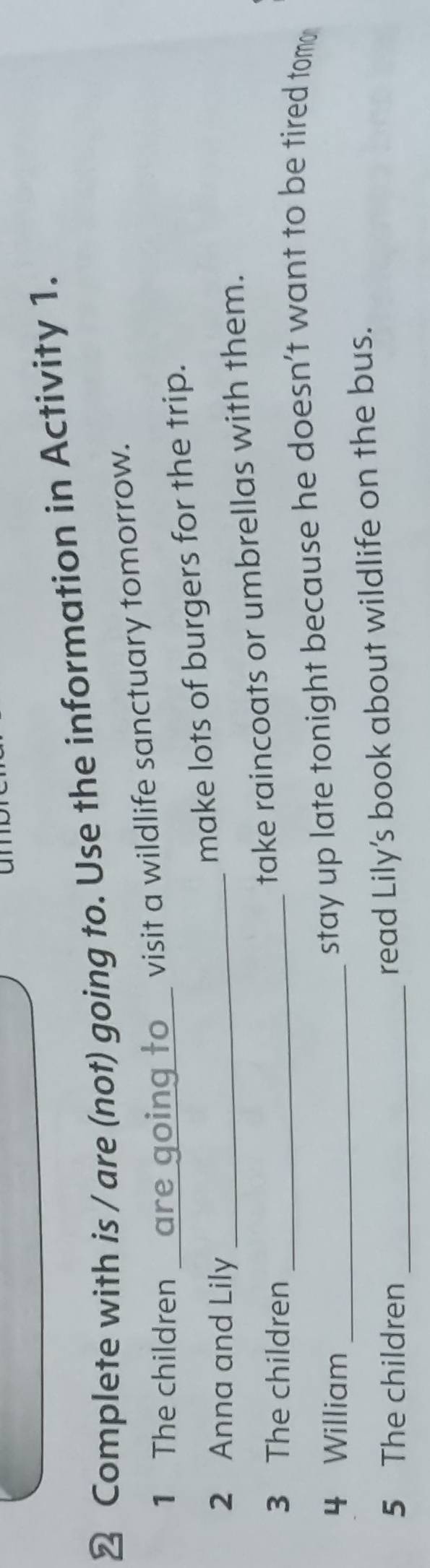 un 
≌ Complete with is / are (not) going to. Use the information in Activity 1. 
1 The children _ are going to visit a wildlife sanctuary tomorrow. 
2 Anna and Lily_ 
make lots of burgers for the trip. 
3 The children_ 
take raincoats or umbrellas with them. 
4 William_ 
stay up late tonight because he doesn’t want to be tired tom 
5 The children_ 
read Lily’s book about wildlife on the bus.