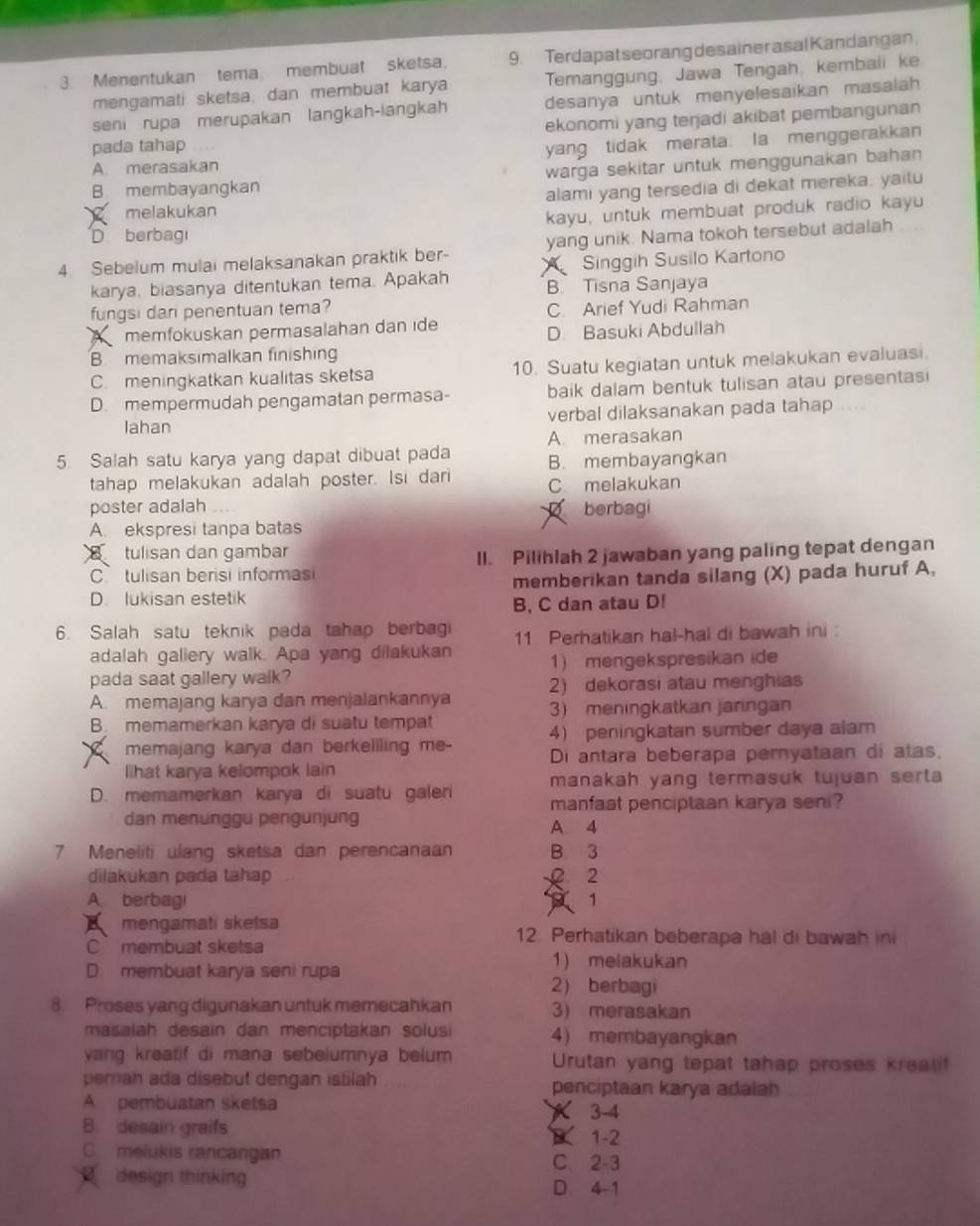 Menentukan tema. membuat sketsa. 9. Terdapat seorang des ainer asal Kandangan
mengamati sketsa, dan membuat karya Temanggung, Jawa Tengah, kembali ke
seni rupa merupakan langkah-langkah desanya untuk menyelesaikan masalah 
ekonomi yang terjadi akibat pembangunan
pada tahap
A. merasakan yang tidak merata. Ia menggerakkan
B membayangkan warga sekitar untuk menggunakan bahan 
melakukan alami yang tersedia di dekat mereka. yaitu
D berbag kayu, untuk membuat produk radio kayu
yang unik. Nama tokoh tersebut adalah
4 Sebelum mulai melaksanakan praktik ber- A  Singgih Susilo Kartono
karya, biasanya ditentukan tema. Apakah B. Tisna Sanjaya
fungsi dari penentuan tema?
C. Arief Yudi Rahman
memfokuskan permasalahan dan ide
D. Basuki Abdullah
B memaksimalkan finishing
C. meningkatkan kualitas sketsa 10. Suatu kegiatan untuk melakukan evaluasi.
D. mempermudah pengamatan permasa- baik dalam bentuk tulisan atau presentasi
lahan verbal dilaksanakan pada tahap
A. merasakan
5. Salah satu karya yang dapat dibuat pada B. membayangkan
tahap melakukan adalah poster. Isi dari C melakukan
poster adalah berbagi
2
A. ekspresi tanpa batas
tulisan dan gambar
C tulisan berisi informasi II. Pilihlah 2 jawaban yang paling tepat dengan
D. lukisan estetik memberikan tanda silang (X) pada huruf A,
B, C dan atau D!
6. Salah satu teknik pada tahap berbag 11 Perhatikan hal-hal di bawah ini :
adalah galiery walk. Apa yang dilakukan
pada saat gallery walk? 1) mengekspresikan ide
A. memajang karya dan menjalankannya 2) dekorasi atau menghias
3) meningkatkan jaringan
B. memamerkan karya di suatu tempat
4) peningkatan sumber daya alam
memajang karya dan berkeliling me- Di antara beberapa pernyataan di atas,
lihat karya kelompok lain
manakah yang termasuk tujuan serta 
D. memamerkan karya di suatu galeri manfaat penciptaan karya seni?
dan menunggu pengunjung
A 4
7 Meneliti ulang sketsa dan perencanaa B 3
dilakukan pada tahap x 2
A. berbagi  1
mengamati sketsa 12. Perhatikan beberapa hal di bawah in
C membuat sketsa
D membuat karya seni rupa 1) melakukan
2) berbagi
8. Proses yang digunakan untuk memecahkan 3) merasakan
masalah desain dan menciptakan solusi 4) membayangkan
yang kreatif di mana sebelumnya belum  Urutan yang tepat tahap proses kreali
pemah ada disebut dengan istilah penciptaan karya adalah
A pembuatan sketsa  3-4
B. desain graifs
B1-2
C melukis rancangan C. 2-3
design thinking
D. 4-1