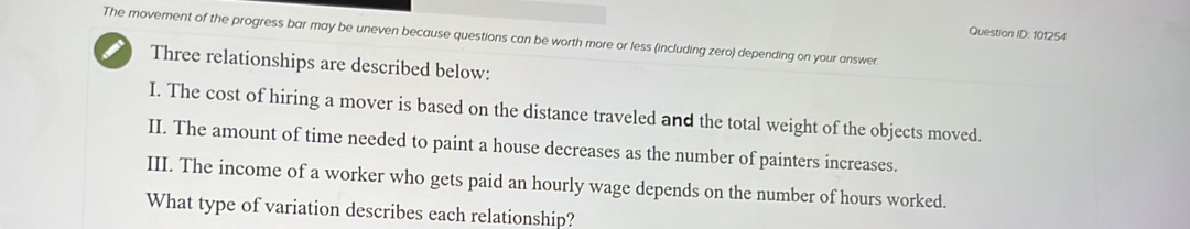 Question ID: 101254 
The movement of the progress bar may be uneven because questions can be worth more or less (including zero) depending on your answer. 
Three relationships are described below: 
I. The cost of hiring a mover is based on the distance traveled and the total weight of the objects moved. 
II. The amount of time needed to paint a house decreases as the number of painters increases. 
III. The income of a worker who gets paid an hourly wage depends on the number of hours worked. 
What type of variation describes each relationship?