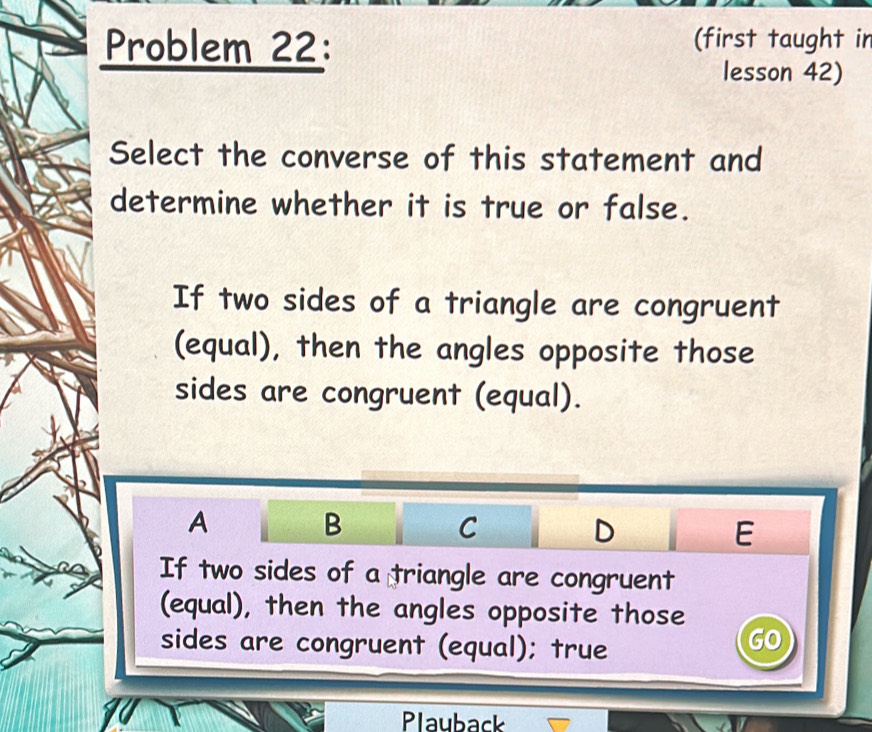 Problem 22: (first taught in 
lesson 42) 
Select the converse of this statement and 
determine whether it is true or false. 
If two sides of a triangle are congruent 
(equal), then the angles opposite those 
sides are congruent (equal). 
A 
B 
C 
D 
E 
If two sides of a triangle are congruent 
(equal), then the angles opposite those 
sides are congruent (equal); true 
U 
Plauback