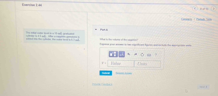 > 
8 of 15 
Constants | Periodic Table 
Part A 
The initial water level in a 10-mL graduated 
cylinder is 4.5 mL. After a sapphire gemstone is 
added into the cylinder, the water level is 6.3 mL What is the volume of the sapphire? 
Express your answer to two significant figures and include the appropriate units. 
?
V= Value Units 
Submit Request Answer 
Provide Feedback Next>