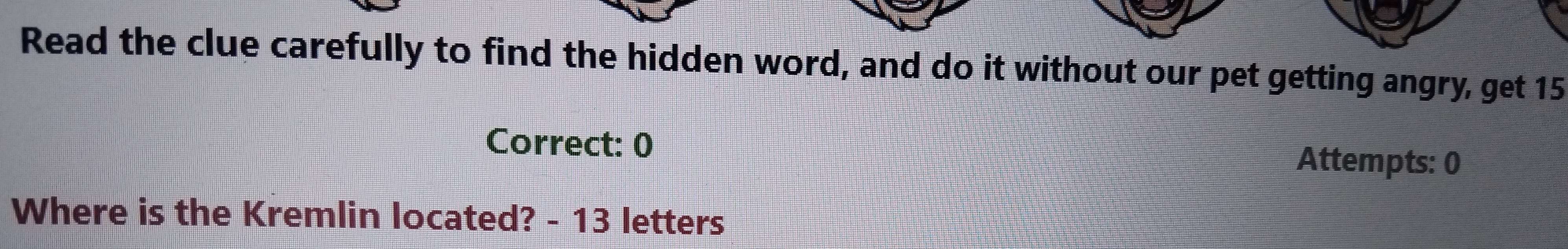 Read the clue carefully to find the hidden word, and do it without our pet getting angry, get 15
Correct: 0 Attempts: 0 
Where is the Kremlin located? - 13 letters