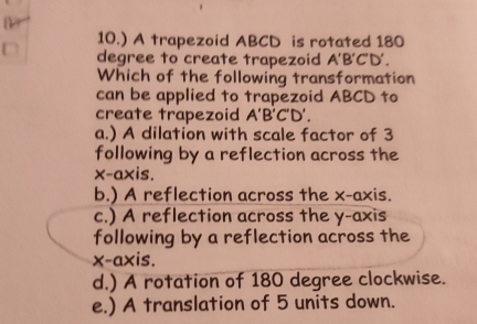 10.) A trapezoid ABCD is rotated 180
degree to create trapezoid A'B'C'D'. 
Which of the following transformation
can be applied to trapezoid ABCD to
create trapezoid A'B'C'D
a.) A dilation with scale factor of 3
following by a reflection across the
x-axis.
b.) A reflection across the x-axis.
c.) A reflection across the y-axis
following by a reflection across the
x-axis.
d.) A rotation of 180 degree clockwise.
e.) A translation of 5 units down.