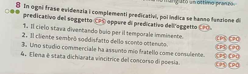 no manglato un ottimo pranzo.
8 In ogni frase evidenzia i complementi predicativi, poi indica se hanno funzione di
predicativo del soggetto CPS oppure di predicativo dell’oggetto CPO.
1. Il cielo stava diventando buio per il temporale imminente.
CPS CPO
2. Il cliente sembrò soddisfatto dello sconto ottenuto.
CPS CPO
3. Uno studio commerciale ha assunto mio fratello come consulente. CPS CPO
4. Elena è stata dichiarata vincitrice del concorso di poesia.
CPS CPO