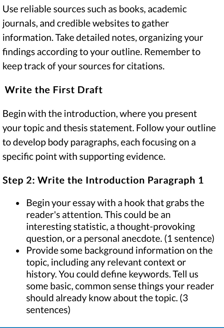 Use reliable sources such as books, academic 
journals, and credible websites to gather 
information. Take detailed notes, organizing your 
findings according to your outline. Remember to 
keep track of your sources for citations. 
Write the First Draft 
Begin with the introduction, where you present 
your topic and thesis statement. Follow your outline 
to develop body paragraphs, each focusing on a 
specific point with supporting evidence. 
Step 2: Write the Introduction Paragraph 1 
Begin your essay with a hook that grabs the 
reader's attention. This could be an 
interesting statistic, a thought-provoking 
question, or a personal anecdote. (1 sentence) 
Provide some background information on the 
topic, including any relevant context or 
history. You could define keywords. Tell us 
some basic, common sense things your reader 
should already know about the topic. (3 
sentences)