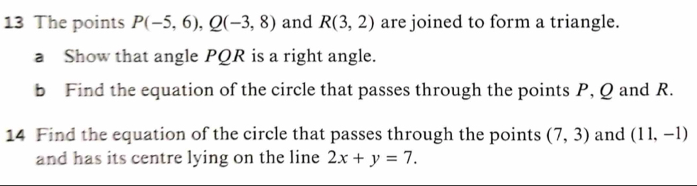 The points P(-5,6), Q(-3,8) and R(3,2) are joined to form a triangle. 
a Show that angle PQR is a right angle. 
b Find the equation of the circle that passes through the points P, Q and R. 
14 Find the equation of the circle that passes through the points (7,3) and (11,-1)
and has its centre lying on the line 2x+y=7.