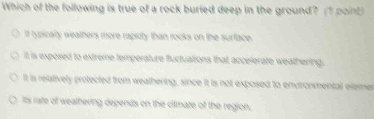 Which of the following is true of a rock buried deep in the ground? (1 point)
it typically weathers more rapidty than rocks on the surface.
it is exposed to extreme temperature fluctuations that accelerate weathering.
It is relatively protected from weathering, since it is not exposed to environmental elemer
Its rate of weathering depends on the cilmate of the region.