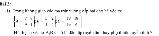 Trong không gian các ma trận vuông cấp hai cho hệ véc tơ:
 A=beginbmatrix 7&8 9&1endbmatrix ;B=beginbmatrix 5&2 1&4endbmatrix; C=beginbmatrix 19&18 19&6endbmatrix 
Hỏi hệ ba véc tơ A; B; C có là độc lập tuyển tính hay phụ thuộc tuyển tính ?