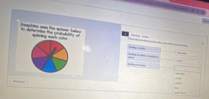 Bntur
to determine the probability of 
Josephina uses the spinner below Chose the form that hest des rihes each of the outcomes helow
Matching 3 poinks
spinning each color. landing on white
imposable
landing on yellow vs landing on
green certais
landing on orange

^
imposuble
certam
Previous
unidashe
Mutty
equally likely