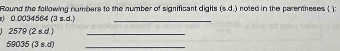 Round the following numbers to the number of significant digits (s.d.) noted in the parentheses ( ): 
) 0.0034564 (3 s.d.)_ 
) 2579 (2 s.d.)_
59035 (3 s.d)_