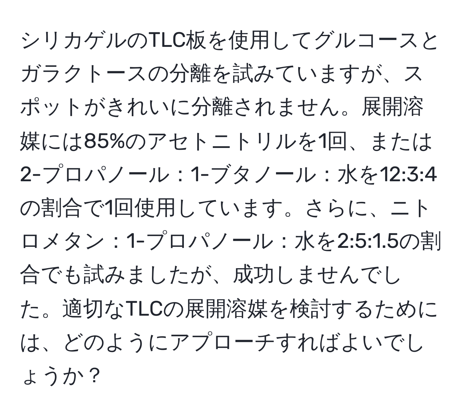 シリカゲルのTLC板を使用してグルコースとガラクトースの分離を試みていますが、スポットがきれいに分離されません。展開溶媒には85%のアセトニトリルを1回、または2-プロパノール：1-ブタノール：水を12:3:4の割合で1回使用しています。さらに、ニトロメタン：1-プロパノール：水を2:5:1.5の割合でも試みましたが、成功しませんでした。適切なTLCの展開溶媒を検討するためには、どのようにアプローチすればよいでしょうか？