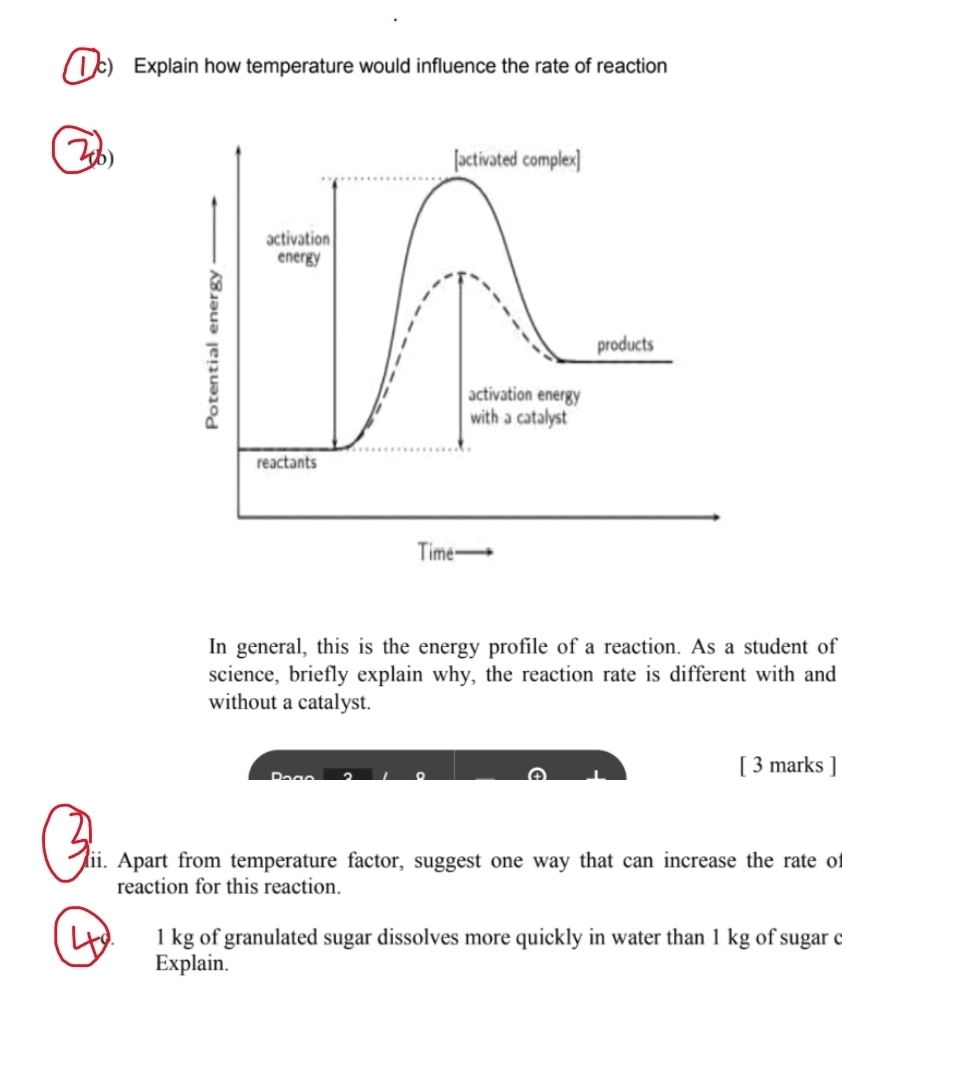 Explain how temperature would influence the rate of reaction 
(6) 
In general, this is the energy profile of a reaction. As a student of 
science, briefly explain why, the reaction rate is different with and 
without a catalyst. 
[ 3 marks ] 
dii. Apart from temperature factor, suggest one way that can increase the rate of 
reaction for this reaction.
1 kg of granulated sugar dissolves more quickly in water than 1 kg of sugar c 
Explain.