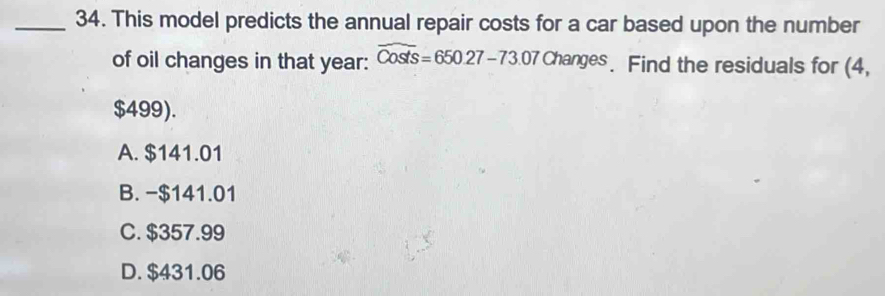 This model predicts the annual repair costs for a car based upon the number
of oil changes in that year : widehat Costs=650.27-73.07Change. Find the residuals for (4,
$499).
A. $141.01
B. -$141.01
C. $357.99
D. $431.06