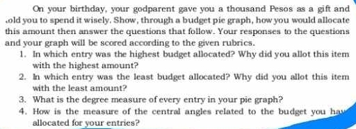 On your birthday, your godparent gave you a thousand Pesos as a gift and 
old you to spend it wisely. Show, through a budget pie graph, how you would allocate 
this amount then answer the questions that follow. Your responses to the questions 
and your graph will be scored according to the given rubrics. 
1. In which entry was the highest budget allocated? Why did you allot this item 
with the highest amount? 
2. In which entry was the least budget allocated? Why did you allot this item 
with the least amount? 
3. What is the degree measure of every entry in your pie graph? 
4. How is the measure of the central angles related to the budget you ha 
allocated for your entries?