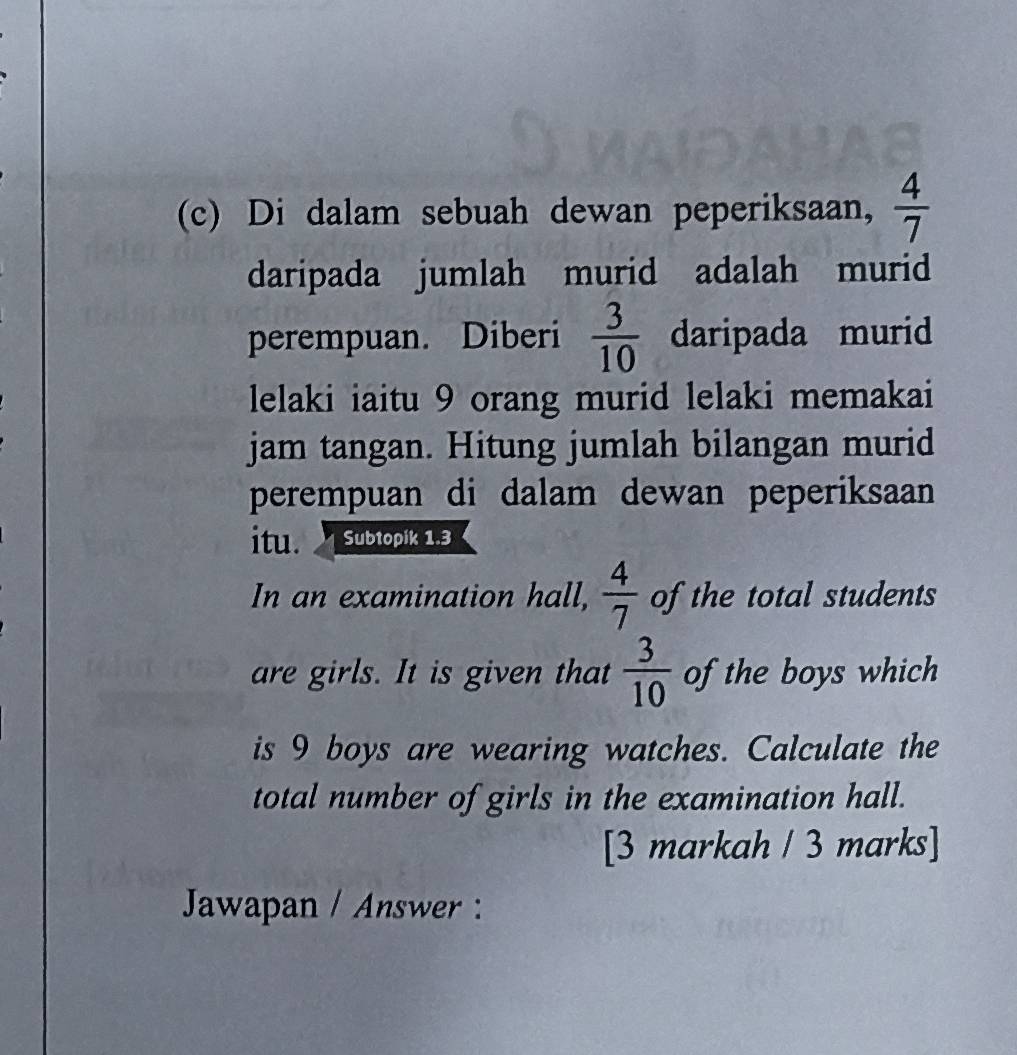 Di dalam sebuah dewan peperiksaan,  4/7 
daripada jumlah murid adalah murid 
perempuan. Diberi  3/10  daripada murid 
lelaki iaitu 9 orang murid lelaki memakai 
jam tangan. Hitung jumlah bilangan murid 
perempuan di dalam dewan peperiksaan 
itu. a Subtopik 1.3
In an examination hall,  4/7  of the total students 
are girls. It is given that  3/10  of the boys which 
is 9 boys are wearing watches. Calculate the 
total number of girls in the examination hall. 
[3 markah / 3 marks] 
Jawapan / Answer :