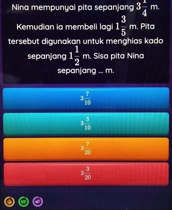 Nina mempunyai pita sepanjang 3 1/4 m. 
Kemudian ia membeli lagi 1 3/5 m. . Pita
tersebut digunakan untuk menghias kado
sepanjang 1 1/2 m. . Sisa pita Nina
sepanjang ... m.
3 7/10 
3 3/10 
3 7/20 
3 3/20 