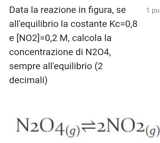 Data la reazione in figura, se 1 pu 
all'equilibrio la costante Kc=0,8
e [NO2]=0,2M , calcola la 
concentrazione di N204, 
sempre all'equilibrio (2 
decimali)
N_2O_4(g)leftharpoons 2NO_2(g)