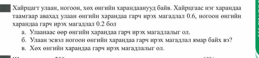 Χайрцагт улаан, ногоон, хθх θнгийн харандаанууд байв. Χайрцгаас нэг харандаа
таамгаар авахад улаан θнгийн харандаа гарч ирэх магадлал О.б, ногоон θнгийн
харандаа гарч ирэх магадлал 0.2 бол
а. Нлаанаас θθр θнгийη харандаа гарч ирэх магадлальг ол.
6. Улаан эсвэл ногоон θнгийн харандаа гарч ирэх магадлал ямар байх вэ
в. Χθх θнгийη харандаа гарч ирэх магадιалыг ол.