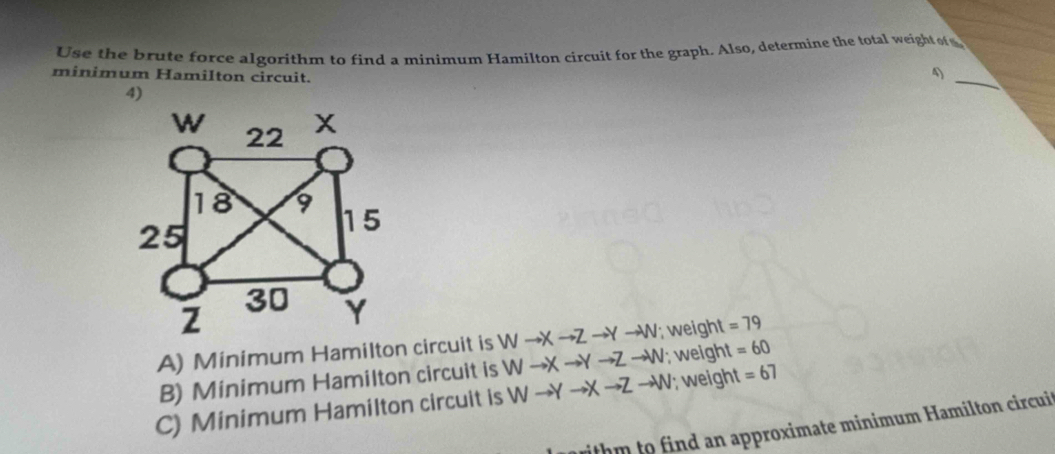 Use the brute force algorithm to find a minimum Hamilton circuit for the graph. Also, determine the total weight fs.
minimum Hamilton circuit.
4)
_
A) Minimum Hamilton circuit is Wto Xto Zto Yto W; weight =79
B) Minimum Hamilton circuit is Wto Xto Yto Zto W; weight =60
C) Minimum Hamilton circuit is Wto Yto Xto Zto W; weight =67
withm to find an approximate minimum Hamilton circui