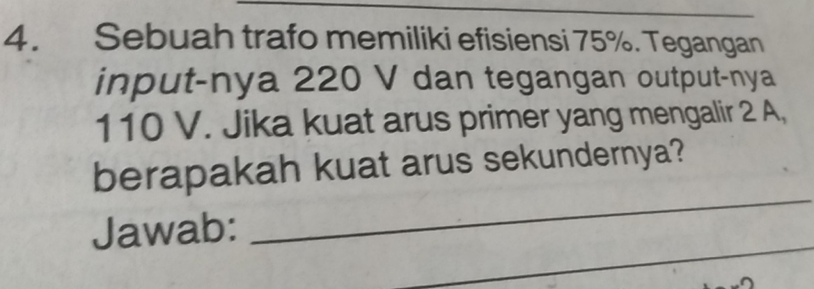 Sebuah trafo memiliki efisiensi 75%. Tegangan 
input-nya 220 V dan tegangan output-nya
110 V. Jika kuat arus primer yang mengalir 2 A, 
_ 
berapakah kuat arus sekundernya? 
_ 
Jawab: