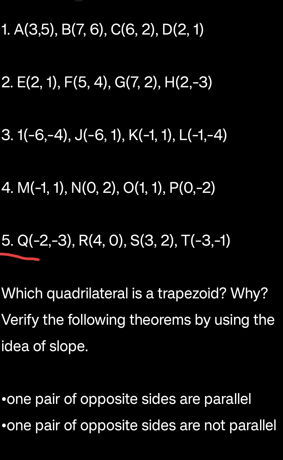 A(3,5), B(7,6), C(6,2), D(2,1)
2. E(2,1), F(5,4), G(7,2), H(2,-3)
3. 1(-6,-4), J(-6,1), K(-1,1), L(-1,-4)
4. M(-1,1), N(0,2), O(1,1), P(0,-2)
5. Q(-2,-3), R(4,0), S(3,2), T(-3,-1)
Which quadrilateral is a trapezoid? Why? 
Verify the following theorems by using the 
idea of slope. 
•one pair of opposite sides are parallel 
•one pair of opposite sides are not parallel
