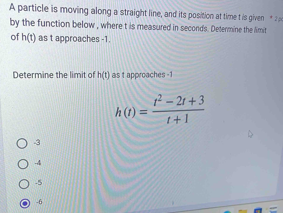 A particle is moving along a straight line, and its position at time t is given * 2 po
by the function below , where t is measured in seconds. Determine the limit
of h(t) as t approaches -1.
Determine the limit of h(t) as t approaches -1
h(t)= (t^2-2t+3)/t+1 
-3
-4
-5
-6