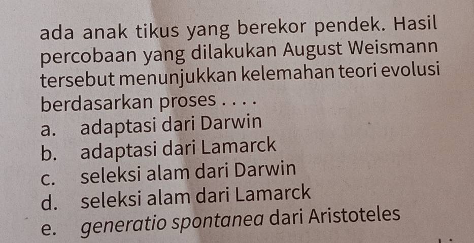 ada anak tikus yang berekor pendek. Hasil
percobaan yang dilakukan August Weismann
tersebut menunjukkan kelemahan teori evolusi
berdasarkan proses . . . .
a. adaptasi dari Darwin
b. adaptasi dari Lamarck
c. seleksi alam dari Darwin
d. seleksi alam dari Lamarck
e. generatio spontanea dari Aristoteles