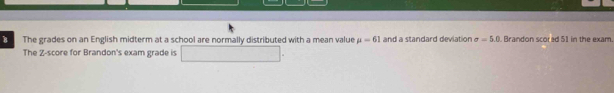 The grades on an English midterm at a school are normally distributed with a mean value mu =61 and a standard deviation sigma =5.0 Brandon scored 51 in the exam 
The Z-score for Brandon's exam grade is