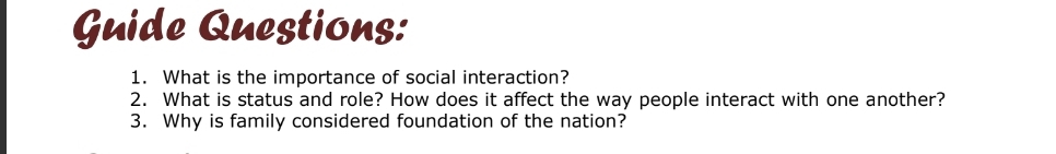 Guide Questions: 
1. What is the importance of social interaction? 
2. What is status and role? How does it affect the way people interact with one another? 
3. Why is family considered foundation of the nation?