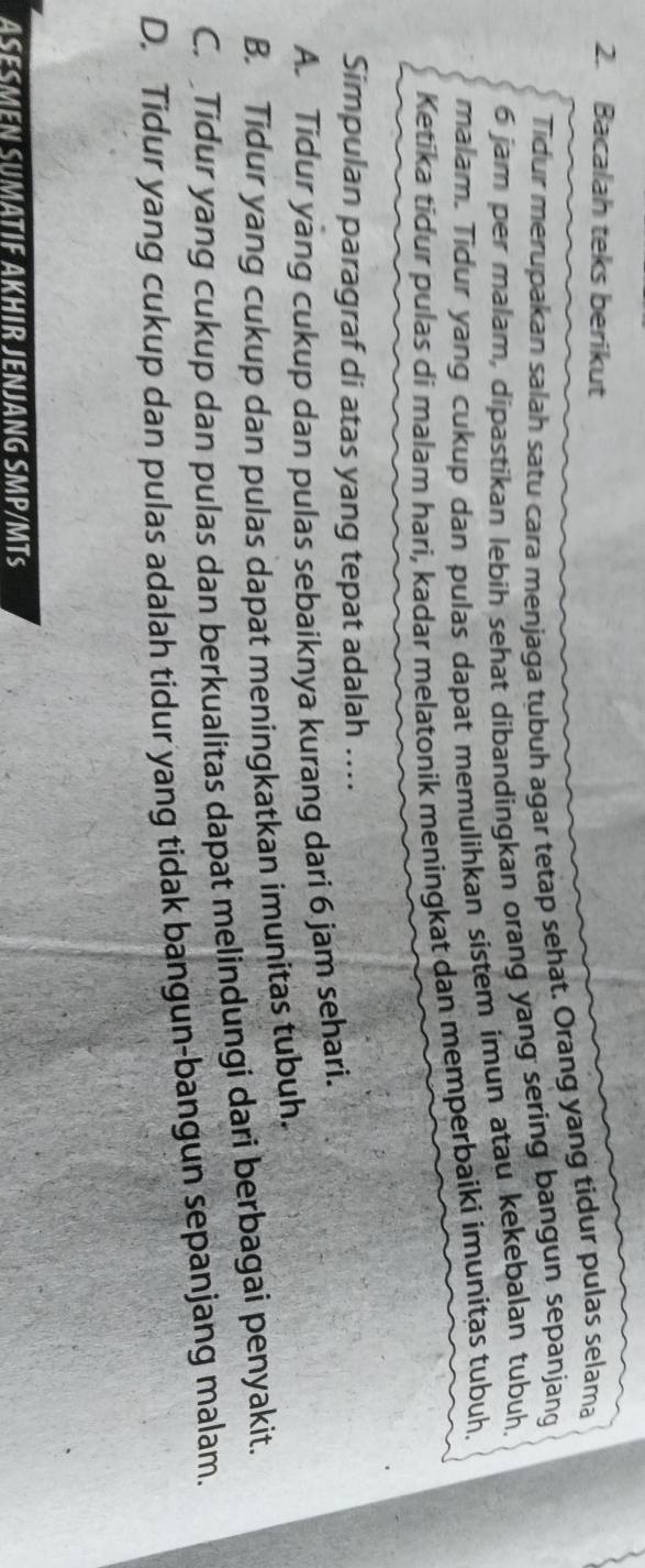 Bacalah teks berikut
Tidur merupakan salah satu cara menjaga tubuh agar tetap sehat. Orang yang tidur pulas selama
6 jam per malam, dipastikan lebih sehat dibandingkan orang yang sering bangun sepanjang
malam. Tidur yang cukup dan pulas dapat memulihkan sistem imun atau kekebalan tubuh
Ketika tidur pulas di malam hari, kadar melatonik meningkat dan memperbaiki imunitas tubuh.
Simpulan paragraf di atas yang tepat adalah ....
A. Tidur yang cukup dan pulas sebaiknya kurang dari 6 jam sehari.
B. Tidur yang cukup dan pulas dapat meningkatkan imunitas tubuh.
C. Tidur yang cukup dan pulas dan berkualitas dapat melindungi dari berbagai penyakit.
D. Tidur yang cukup dan pulas adalah tidur yang tidak bangun-bangun sepanjang malam.
ASESMEN SUMATIF AKHIR JENJANG SMP/MTs