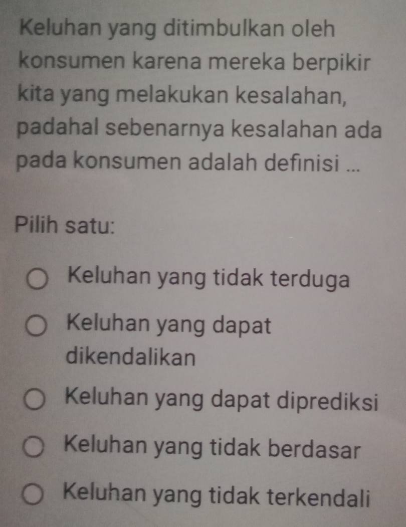 Keluhan yang ditimbulkan oleh
konsumen karena mereka berpikir
kita yang melakukan kesalahan,
padahal sebenarnya kesalahan ada
pada konsumen adalah definisi ...
Pilih satu:
Keluhan yang tidak terduga
Keluhan yang dapat
dikendalikan
Keluhan yang dapat diprediksi
Keluhan yang tidak berdasar
Keluhan yang tidak terkendali