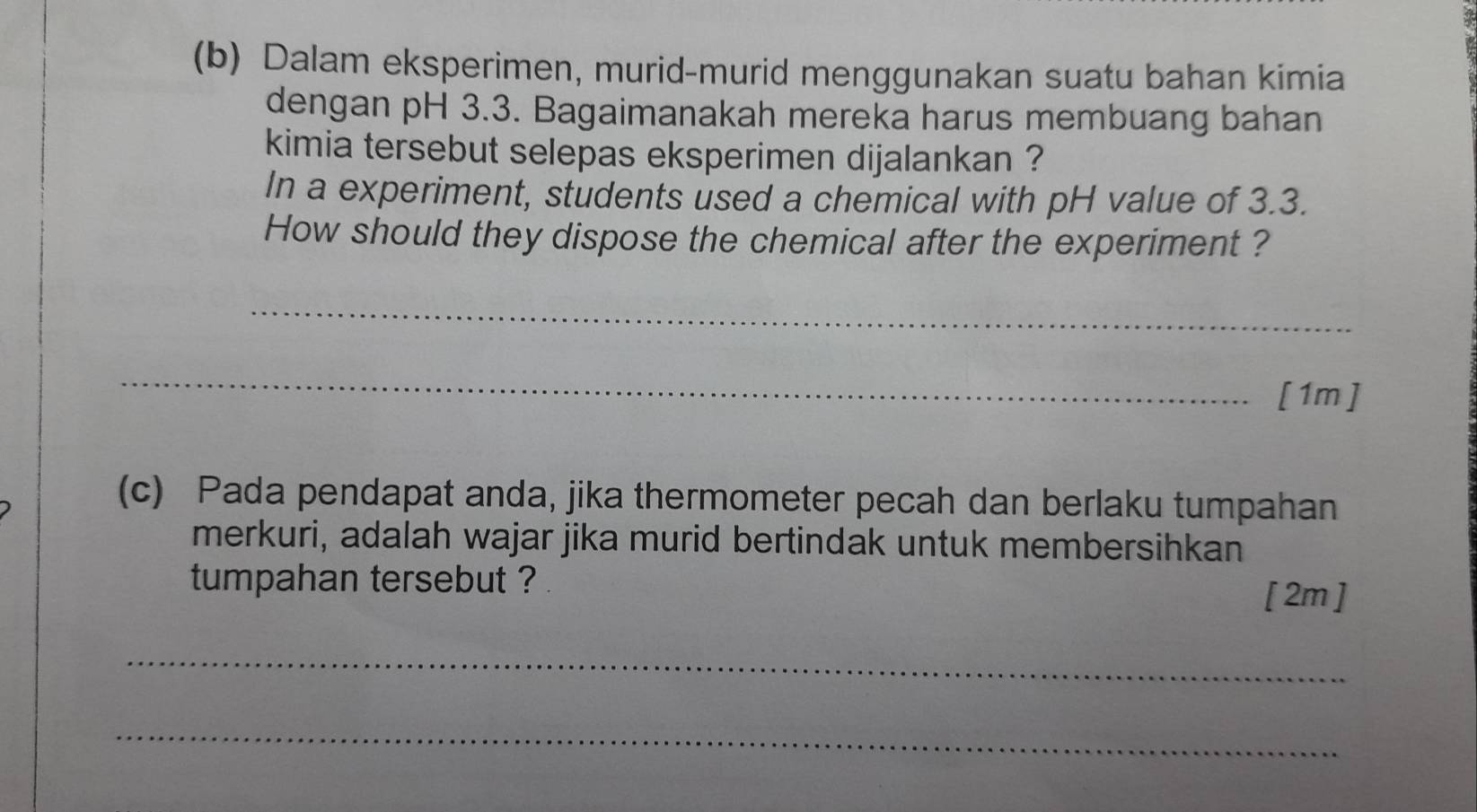 Dalam eksperimen, murid-murid menggunakan suatu bahan kimia 
dengan pH 3.3. Bagaimanakah mereka harus membuang bahan 
kimia tersebut selepas eksperimen dijalankan ? 
In a experiment, students used a chemical with pH value of 3.3. 
How should they dispose the chemical after the experiment ? 
_ 
_ 
[1m] 
(c) Pada pendapat anda, jika thermometer pecah dan berlaku tumpahan 
merkuri, adalah wajar jika murid bertindak untuk membersihkan 
tumpahan tersebut ? 
[ 2m ] 
_ 
_